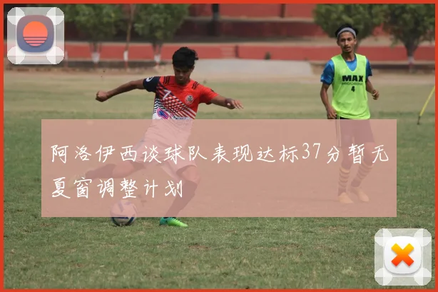 阿洛伊西谈球队表现达标37分暂无夏窗调整计划