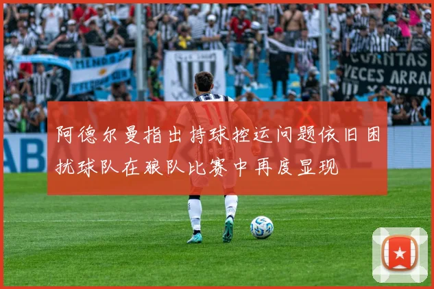 阿德尔曼指出持球控运问题依旧困扰球队在狼队比赛中再度显现