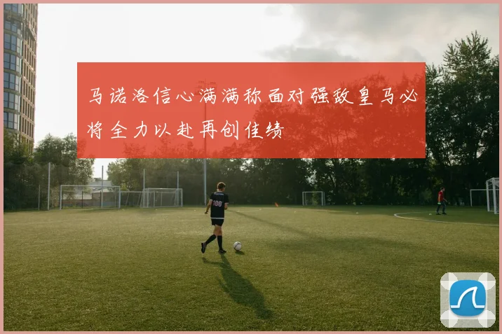 马诺洛信心满满称面对强敌皇马必将全力以赴再创佳绩