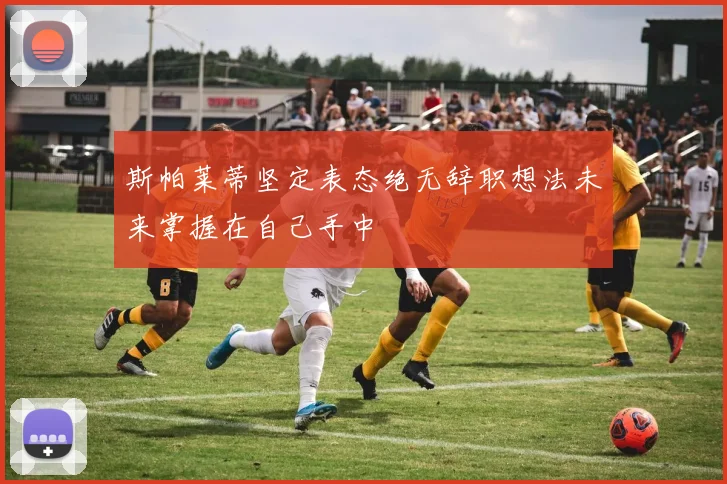 斯帕莱蒂坚定表态绝无辞职想法未来掌握在自己手中