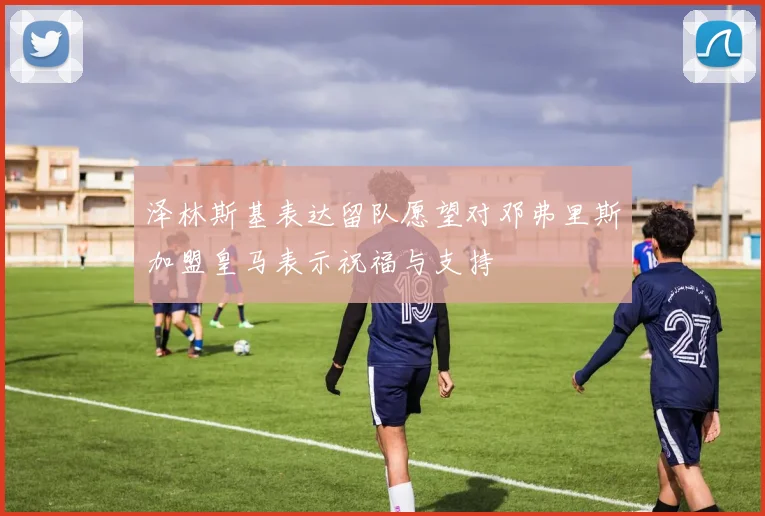泽林斯基表达留队愿望对邓弗里斯加盟皇马表示祝福与支持