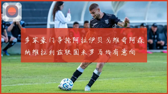多家豪门争抢阿拉伊贝戈维奇阿森纳维拉利兹联国米罗马均有意向