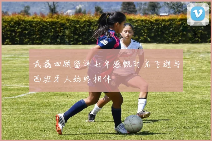 武磊回顾留洋七年感慨时光飞逝与西班牙人始终相伴